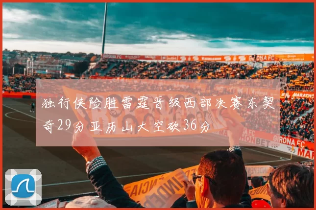 独行侠险胜雷霆晋级西部决赛东契奇29分亚历山大空砍36分