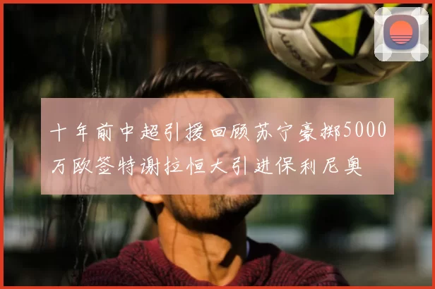 十年前中超引援回顾苏宁豪掷5000万欧签特谢拉恒大引进保利尼奥