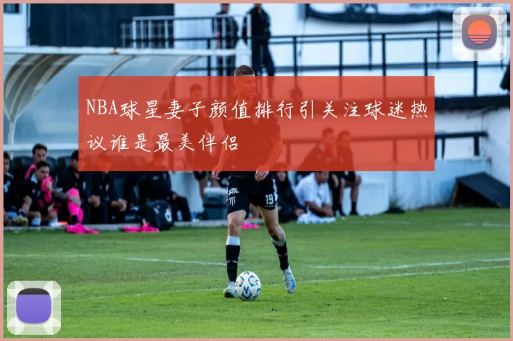 NBA球星妻子颜值排行引关注球迷热议谁是最美伴侣