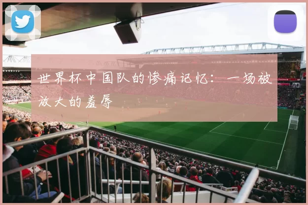 世界杯中国队的惨痛记忆：一场被放大的羞辱