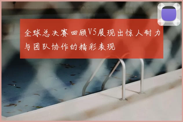 全球总决赛回顾V5展现出惊人耐力与团队协作的精彩表现