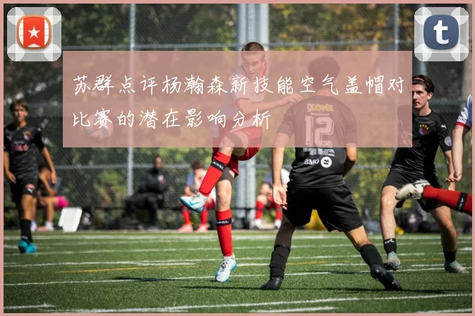 苏群点评杨瀚森新技能空气盖帽对比赛的潜在影响分析