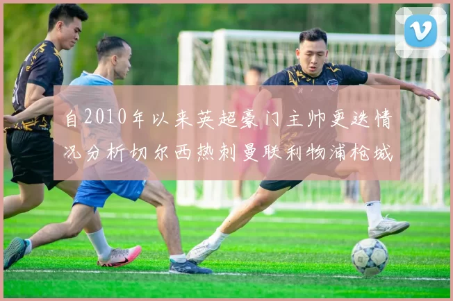 自2010年以来英超豪门主帅更迭情况分析切尔西热刺曼联利物浦枪城的变化趋势