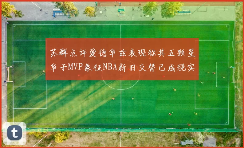 苏群点评爱德华兹表现称其五颗星华子MVP象征NBA新旧交替已成现实