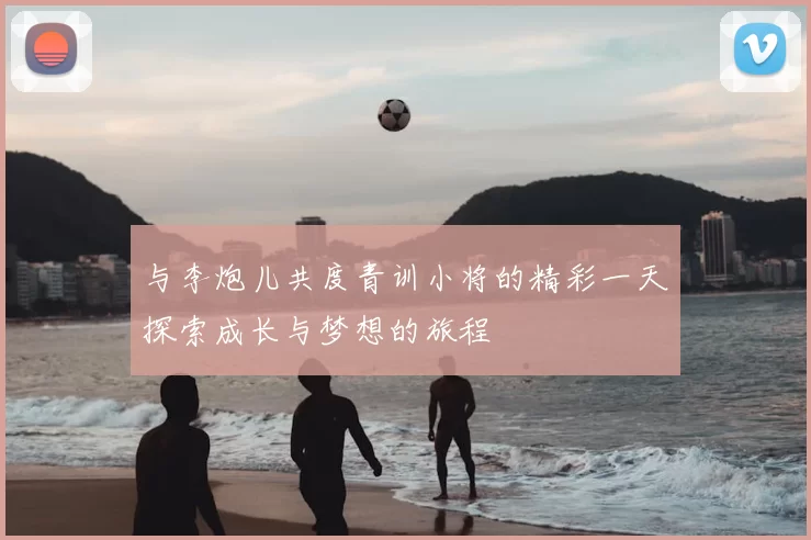 与李炮儿共度青训小将的精彩一天探索成长与梦想的旅程