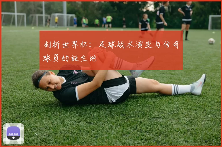 剖析世界杯:足球战术演变与传奇球员的诞生地