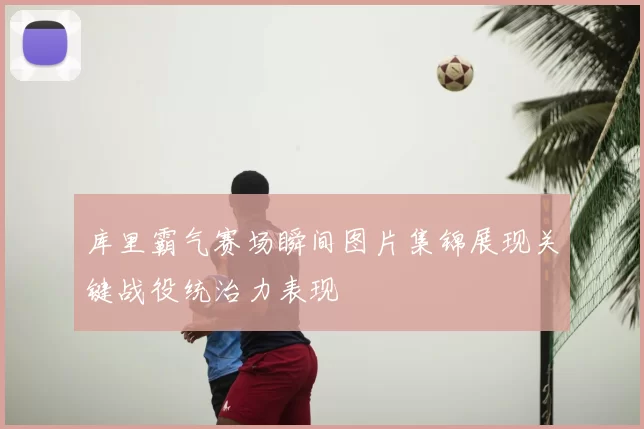 库里霸气赛场瞬间图片集锦展现关键战役统治力表现