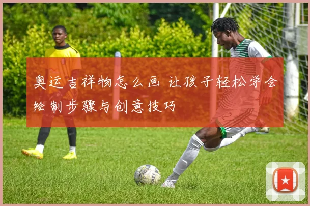 奥运吉祥物怎么画 让孩子轻松学会绘制步骤与创意技巧