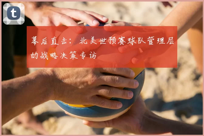 幕后直击：北美世预赛球队管理层的战略决策专访
