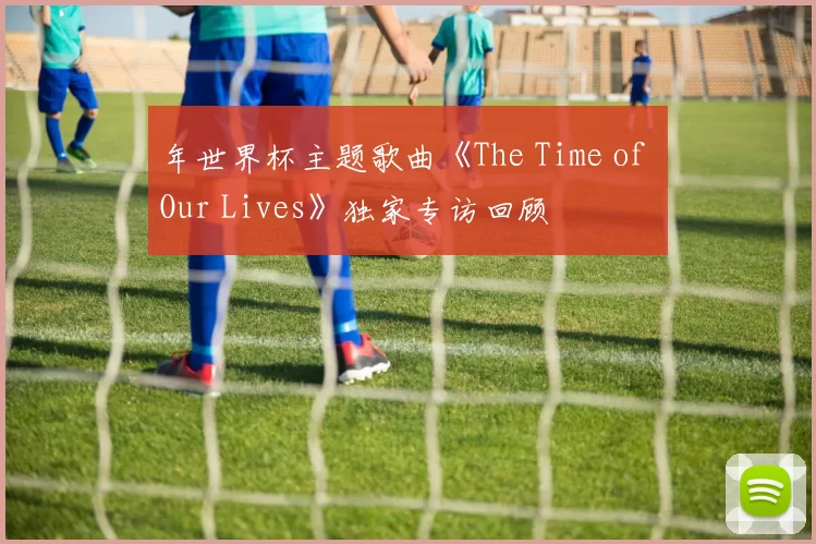 年世界杯主题歌曲《The Time of Our Lives》独家专访回顾