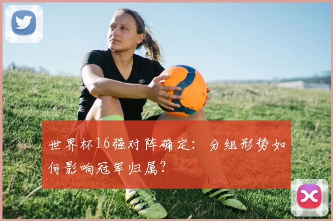 世界杯16强对阵确定:分组形势如何影响冠军归属?