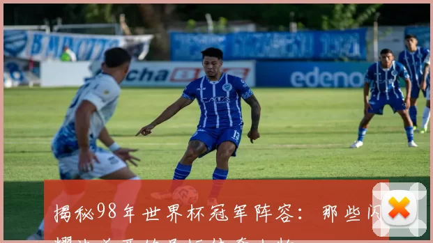 揭秘98年世界杯冠军阵容：那些闪耀法兰西的足坛传奇人物