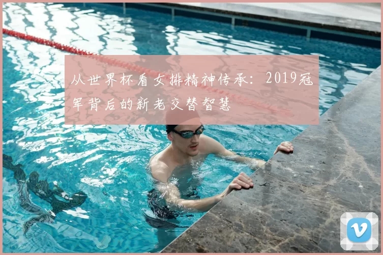 从世界杯看女排精神传承：2019冠军背后的新老交替智慧