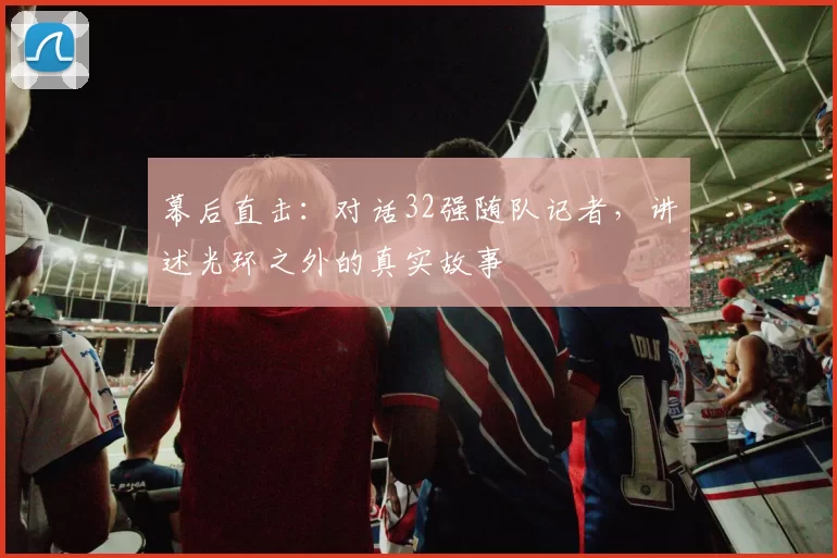 幕后直击：对话32强随队记者，讲述光环之外的真实故事