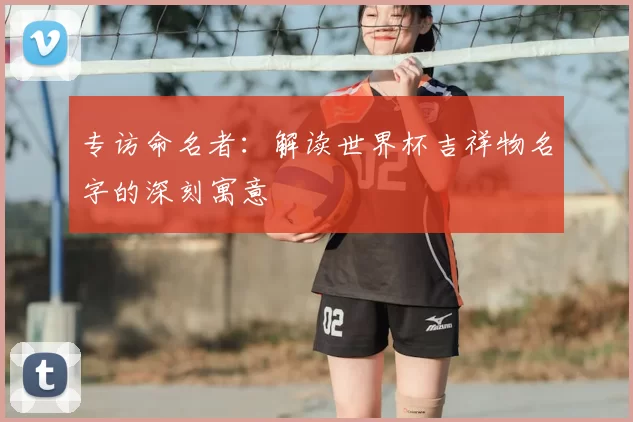专访命名者：解读世界杯吉祥物名字的深刻寓意