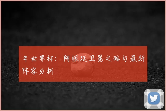 年世界杯：阿根廷卫冕之路与最新阵容分析