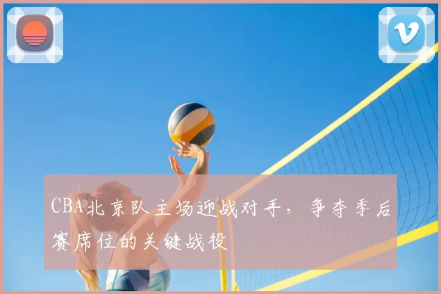 CBA北京队主场迎战对手，争夺季后赛席位的关键战役