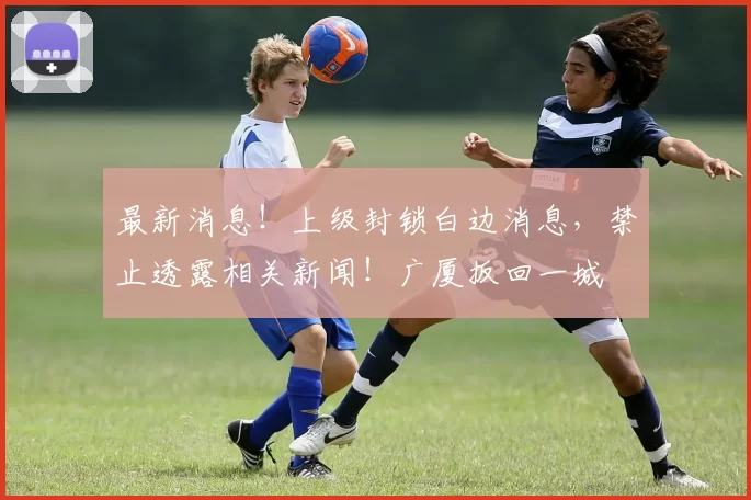 最新消息!上级封锁白边消息,禁止透露相关新闻!广厦扳回一城