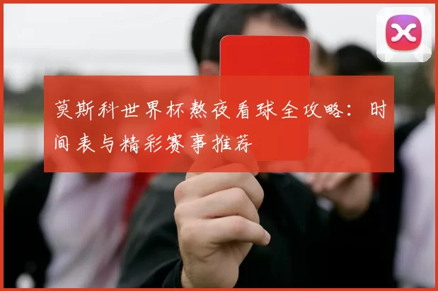 莫斯科世界杯熬夜看球全攻略:时间表与精彩赛事推荐