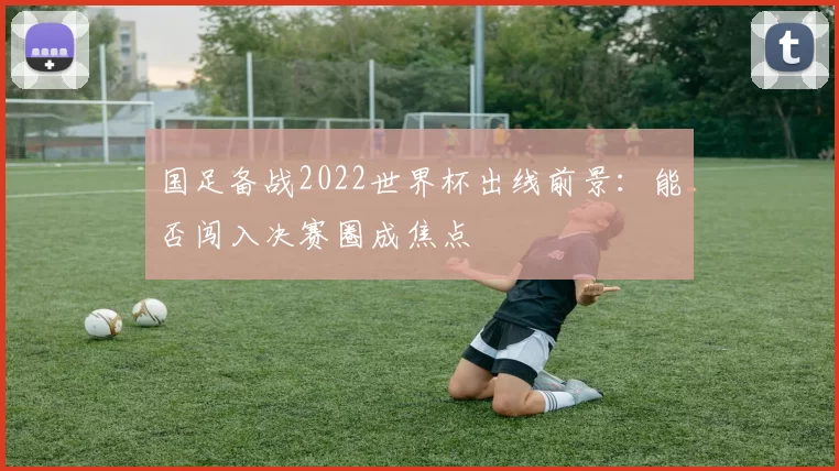 国足备战2022世界杯出线前景:能否闯入决赛圈成焦点
