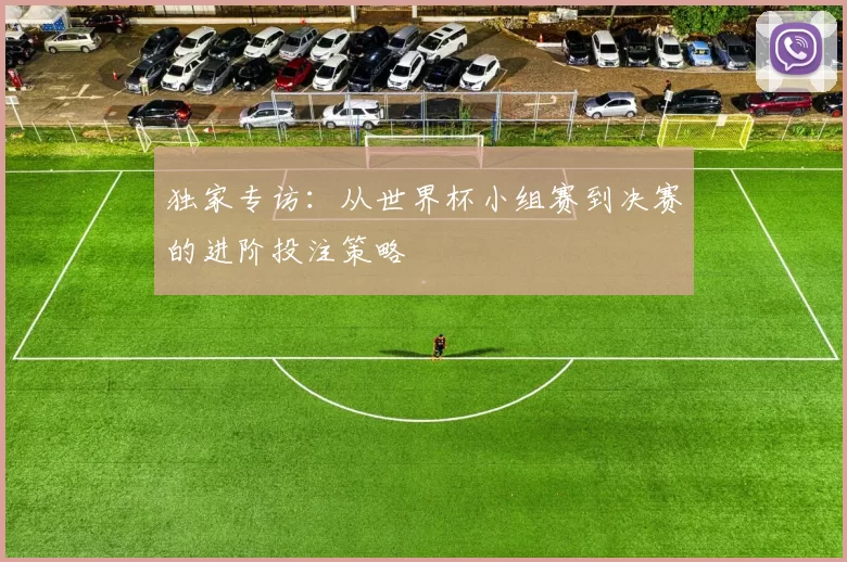 独家专访:从世界杯小组赛到决赛的进阶投注策略