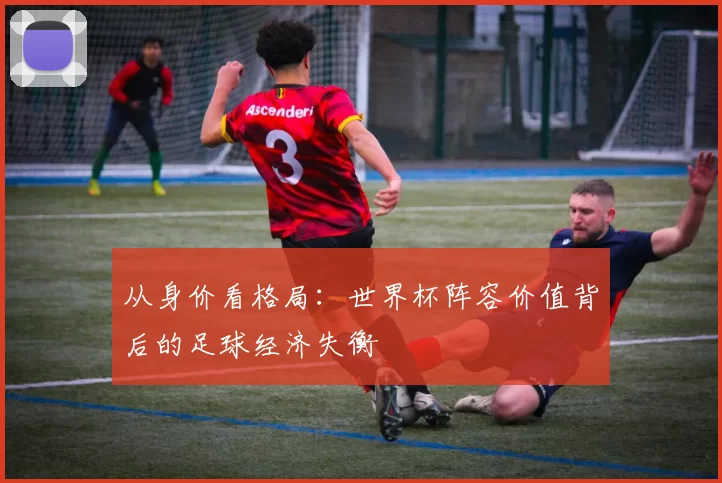 从身价看格局:世界杯阵容价值背后的足球经济失衡
