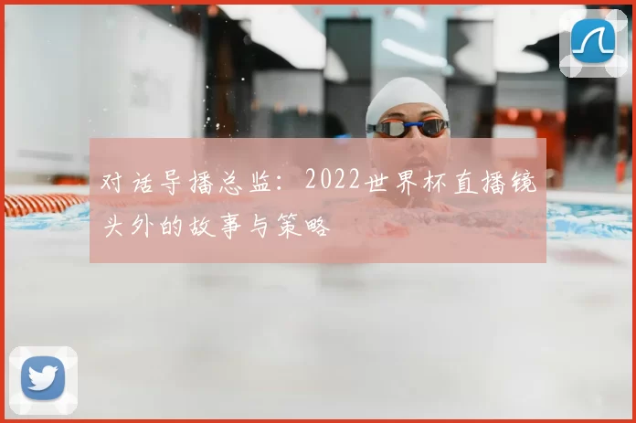 对话导播总监：2022世界杯直播镜头外的故事与策略