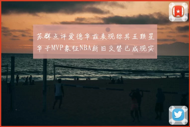 苏群点评爱德华兹表现称其五颗星华子MVP象征NBA新旧交替已成现实