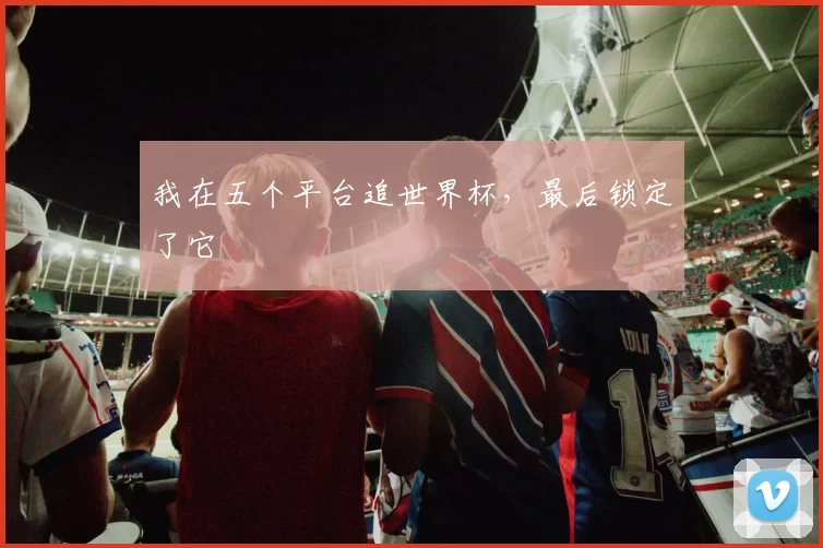 我在五个平台追世界杯,最后锁定了它