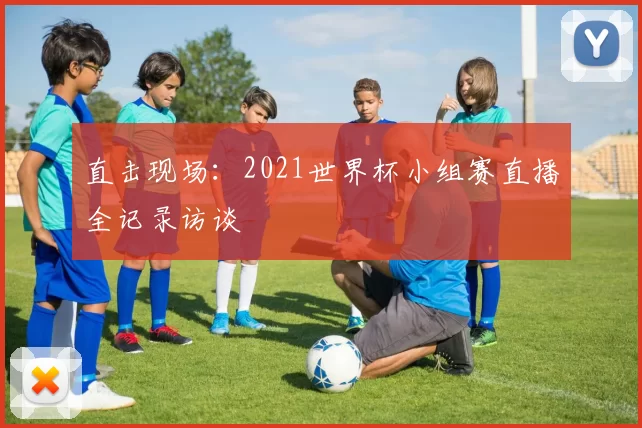 直击现场：2021世界杯小组赛直播全记录访谈