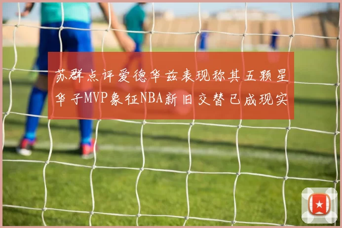苏群点评爱德华兹表现称其五颗星华子MVP象征NBA新旧交替已成现实