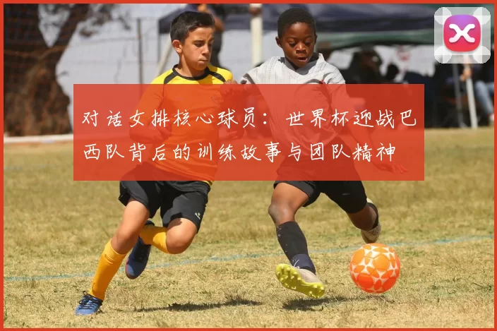 对话女排核心球员：世界杯迎战巴西队背后的训练故事与团队精神