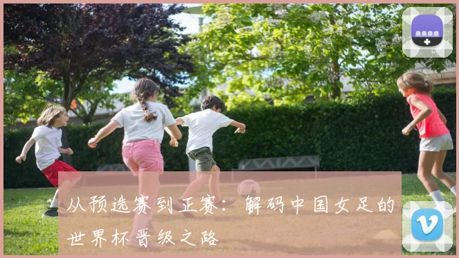 从预选赛到正赛：解码中国女足的世界杯晋级之路