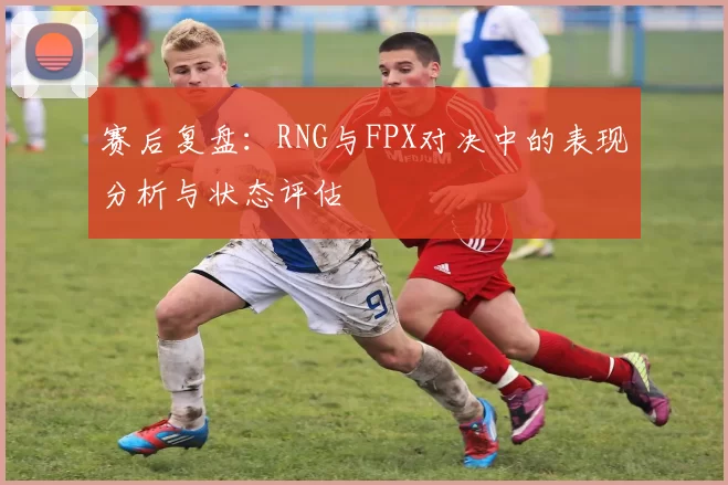 赛后复盘：RNG与FPX对决中的表现分析与状态评估