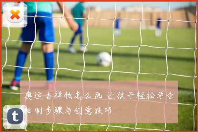 奥运吉祥物怎么画 让孩子轻松学会绘制步骤与创意技巧