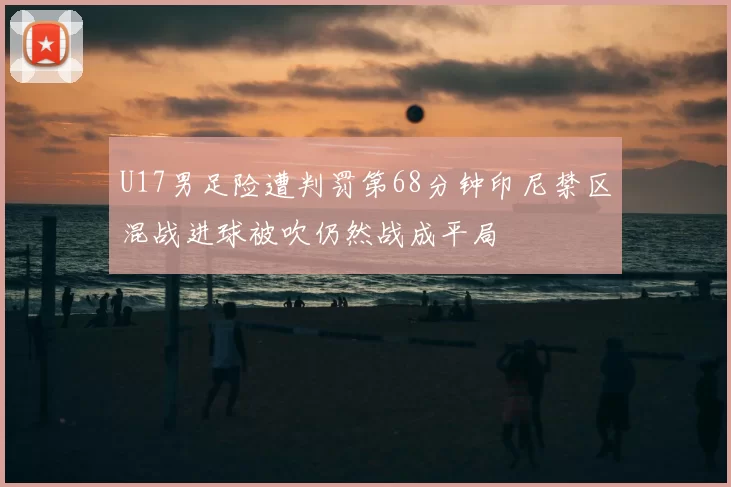 U17男足险遭判罚第68分钟印尼禁区混战进球被吹仍然战成平局