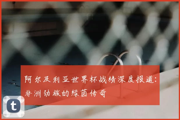阿尔及利亚世界杯战绩深度报道:非洲劲旅的绿茵传奇
