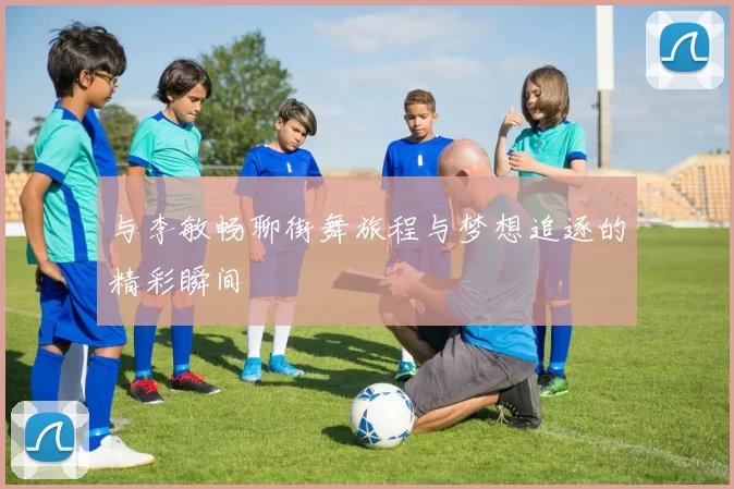 与李敏畅聊街舞旅程与梦想追逐的精彩瞬间