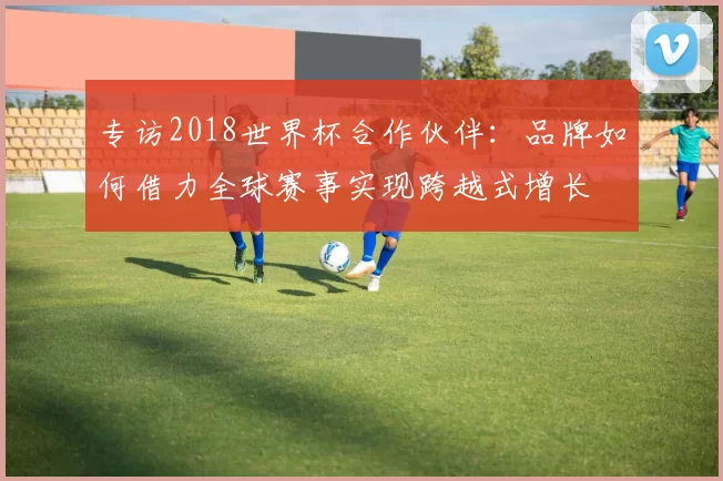 专访2018世界杯合作伙伴：品牌如何借力全球赛事实现跨越式增长