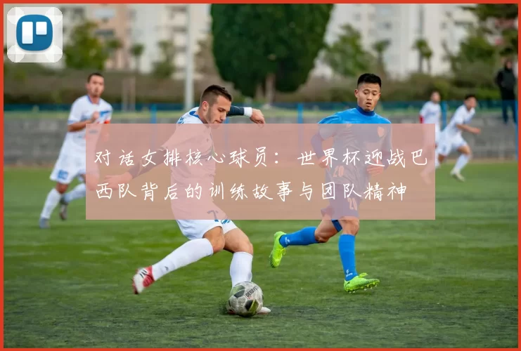对话女排核心球员：世界杯迎战巴西队背后的训练故事与团队精神