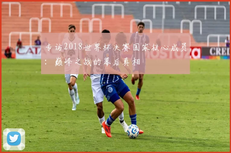 专访2018世界杯决赛国家核心成员：巅峰之战的幕后真相