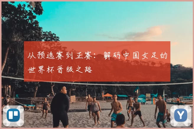 从预选赛到正赛：解码中国女足的世界杯晋级之路