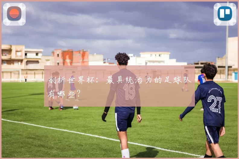 剖析世界杯：最具统治力的足球队有哪些？