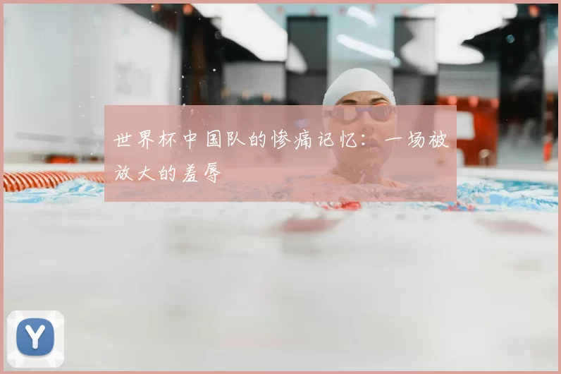 世界杯中国队的惨痛记忆：一场被放大的羞辱