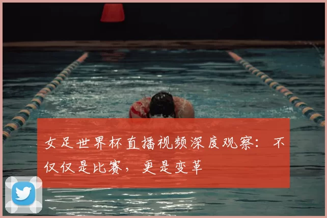 女足世界杯直播视频深度观察：不仅仅是比赛，更是变革