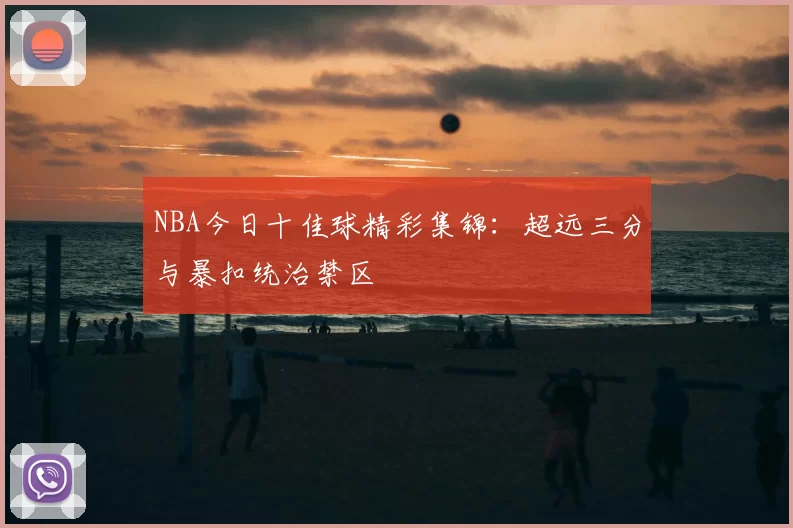 NBA今日十佳球精彩集锦：超远三分与暴扣统治禁区