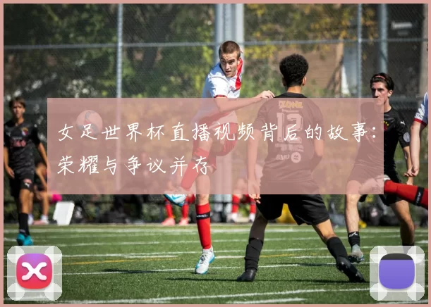 女足世界杯直播视频背后的故事：荣耀与争议并存