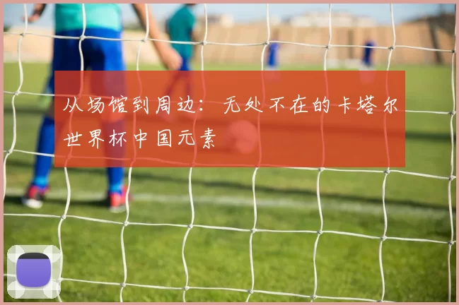 从场馆到周边：无处不在的卡塔尔世界杯中国元素