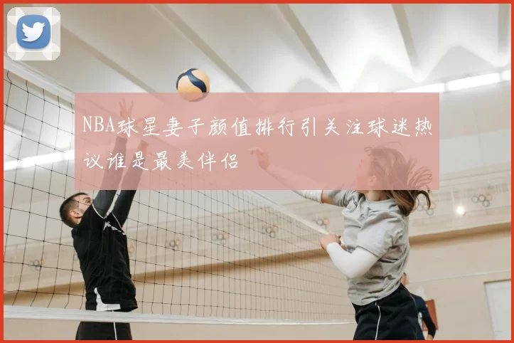 NBA球星妻子颜值排行引关注球迷热议谁是最美伴侣