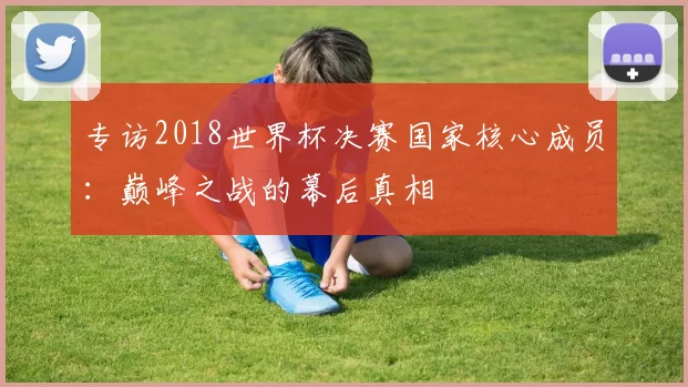 专访2018世界杯决赛国家核心成员：巅峰之战的幕后真相